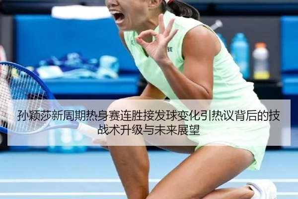 孙颖莎新周期热身赛连胜接发球变化引热议背后的技战术升级与未来展望